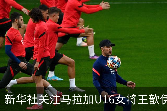 新华社关注马拉加U16女将王歆伊：出场31次进21球，父母卖房支持